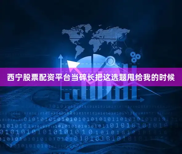 西宁股票配资平台当碎长把这选题甩给我的时候