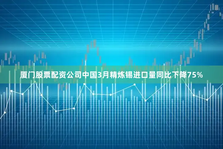 厦门股票配资公司中国3月精炼锡进口量同比下降75%