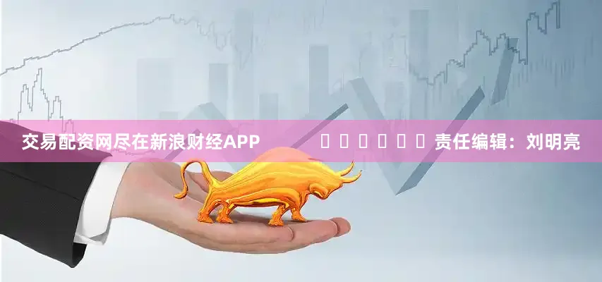 交易配资网尽在新浪财经APP            						责任编辑：刘明亮