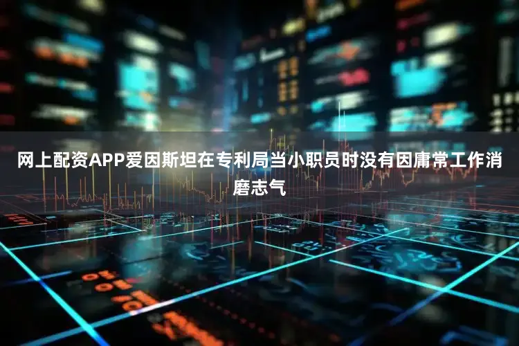 网上配资APP爱因斯坦在专利局当小职员时没有因庸常工作消磨志气
