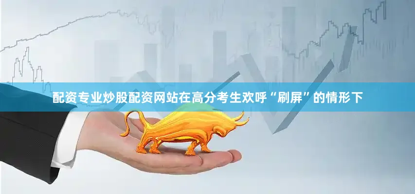 配资专业炒股配资网站在高分考生欢呼“刷屏”的情形下