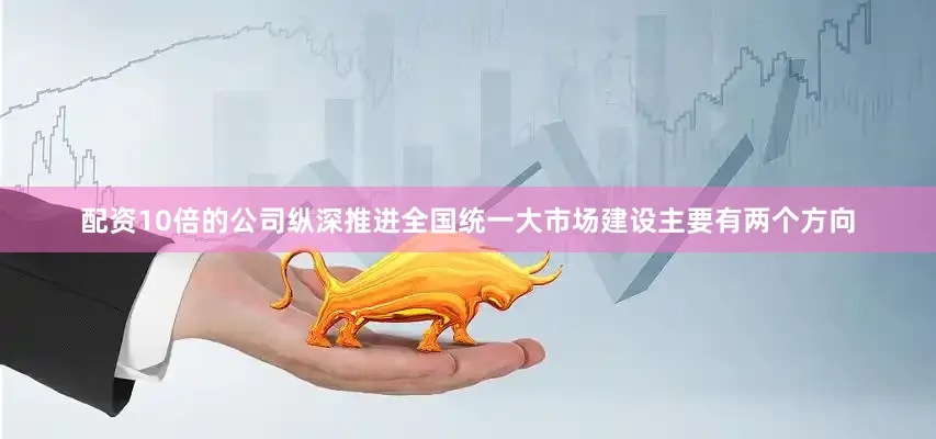 配资10倍的公司纵深推进全国统一大市场建设主要有两个方向