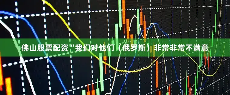 佛山股票配资“我们对他们（俄罗斯）非常非常不满意