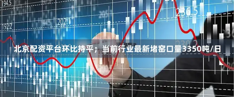 北京配资平台环比持平；当前行业最新堵窑口量3350吨/日