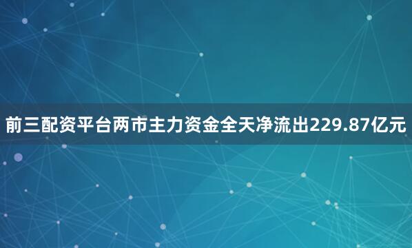 前三配资平台两市主力资金全天净流出229.87亿元