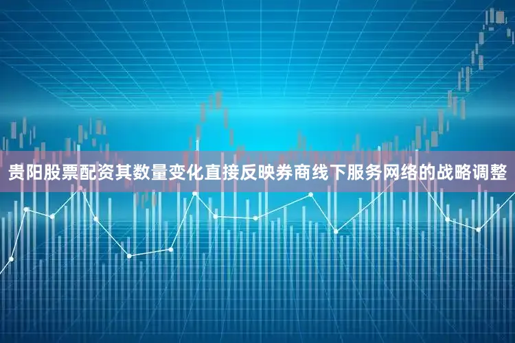 贵阳股票配资其数量变化直接反映券商线下服务网络的战略调整