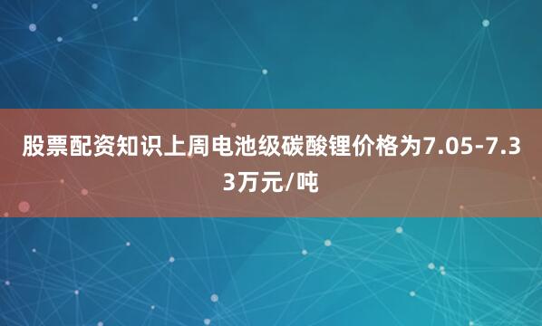 股票配资知识上周电池级碳酸锂价格为7.05-7.33万元/吨