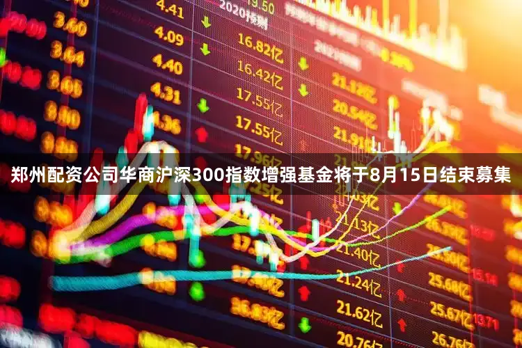 郑州配资公司华商沪深300指数增强基金将于8月15日结束募集
