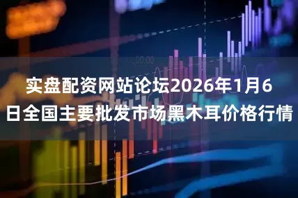 实盘配资网站论坛2026年1月6日全国主要批发市场黑木耳价格行情