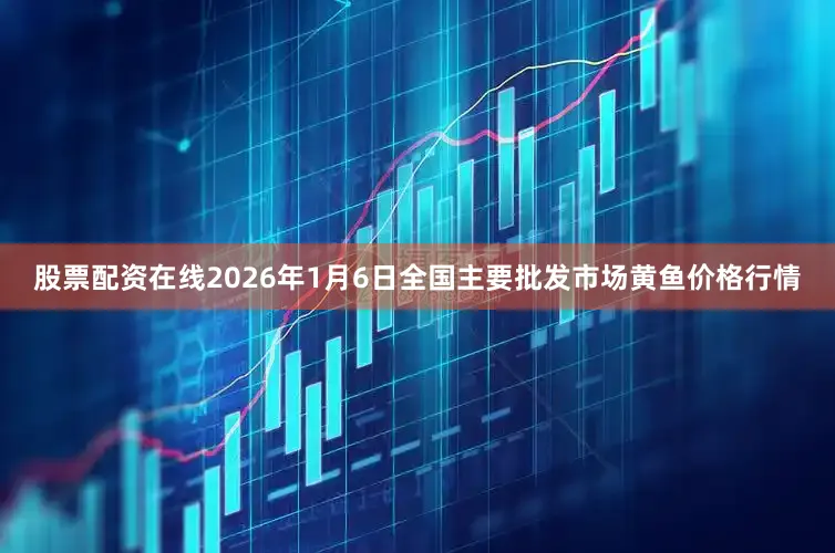 股票配资在线2026年1月6日全国主要批发市场黄鱼价格行情