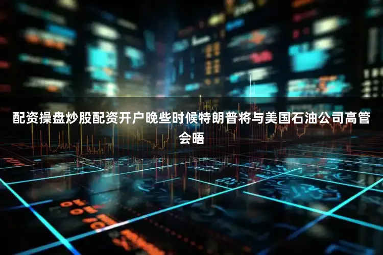 配资操盘炒股配资开户晚些时候特朗普将与美国石油公司高管会晤