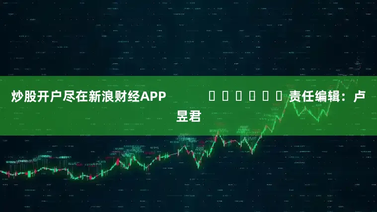 炒股开户尽在新浪财经APP            						责任编辑：卢昱君