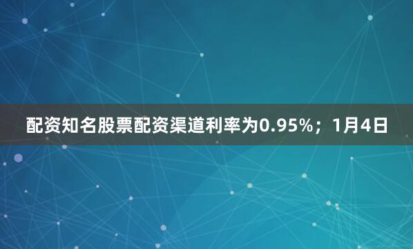 配资知名股票配资渠道利率为0.95%；1月4日