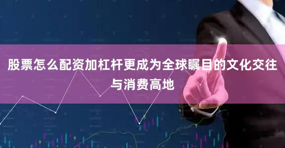 股票怎么配资加杠杆更成为全球瞩目的文化交往与消费高地
