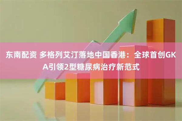 东南配资 多格列艾汀落地中国香港：全球首创GKA引领2型糖尿病治疗新范式