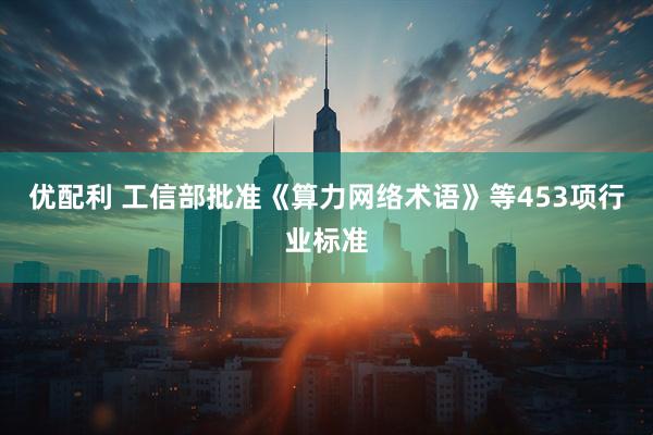 优配利 工信部批准《算力网络术语》等453项行业标准