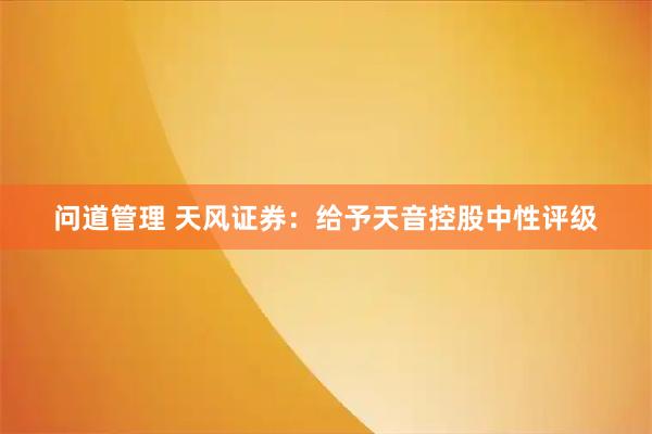 问道管理 天风证券：给予天音控股中性评级