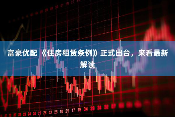 富豪优配 《住房租赁条例》正式出台，来看最新解读