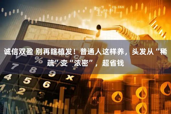 诚信双盈 别再瞎植发！普通人这样养，头发从“稀疏”变“浓密”，超省钱
