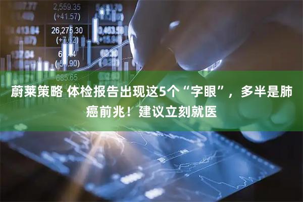 蔚莱策略 体检报告出现这5个“字眼”，多半是肺癌前兆！建议立刻就医