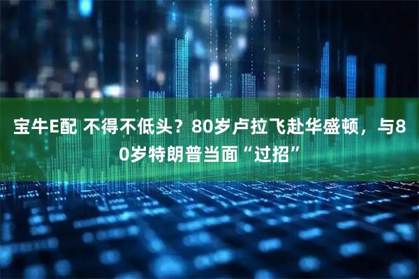 宝牛E配 不得不低头？80岁卢拉飞赴华盛顿，与80岁特朗普当面“过招”