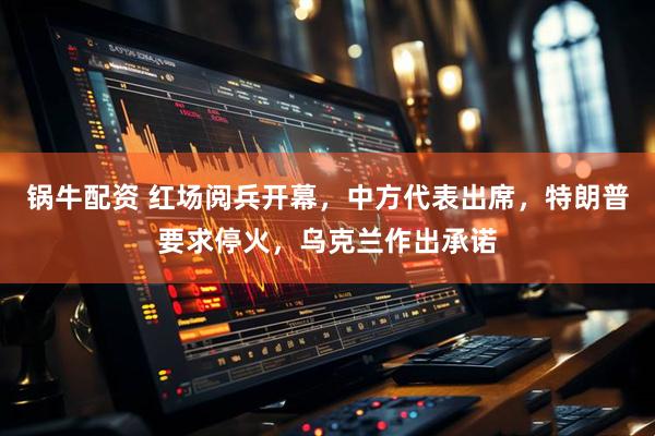 锅牛配资 红场阅兵开幕，中方代表出席，特朗普要求停火，乌克兰作出承诺